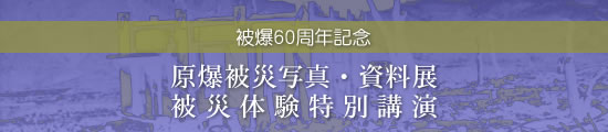 被爆60周年記念 原爆被災写真・資料展　被爆体験講演会