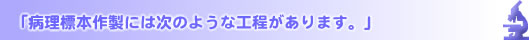 「病理標本作製には次のような工程があります。」